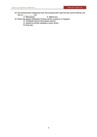 Аялал жуулчлалын менежмент Хяналтын ажлын сан
9
24. Бүтээгдэхүүний үйлдвэрлэгчээс Бүтээгдэхүүнийг хэрэглэгчид хүргэж байгаа үйл
явц нь .................... юм.
А. Менежмент б. Маркетинг
25. Жуулчид дараах байдлаас болоод аялах сонирхол нь буурдаг.
А. Тээврийн хэрэгсэлээр удаан зорчих
Б. Идэвхгүй цагийн хувиарын дагуу аялах
В. Бүгд зөв
 