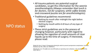NPO status
• All trauma patients are potential surgical
candidates, so get this information for the weenie
anesthesiologists (Always remember that lunch is
for doctors, not for surgeons; while coffee breaks
and crossword puzzles are for anesthesiologists).
• Traditional guidelines recommend:
• Nothing by mouth after midnight the night before
elective surgery.
• Nothing by mouth within 6-8 hours of any type of
surgery.
• These strict guidelines are in the process of
changing however, particularly with regard to
allowing the ingestion of small amounts of clear
liquids up to the time of surgery. If interested,
please read:
[Brady M, Kinn S, Stuart P. Preoperative fasting for adults to prevent perioperative complications. Cochrane
Database Syst Rev. 2003; (4): CD004423.]
[Murphy GS, et al. The effect of a new NPO policy on operating room utilization. J Clin Anesth. 2000 Feb;
12(1): 48-51.]
 