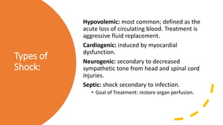 Types of
Shock:
Hypovolemic: most common; defined as the
acute loss of circulating blood. Treatment is
aggressive fluid replacement.
Cardiogenic: induced by myocardial
dysfunction.
Neurogenic: secondary to decreased
sympathetic tone from head and spinal cord
injuries.
Septic: shock secondary to infection.
• Goal of Treatment: restore organ perfusion.
 