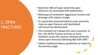 1. OPEN
FRACTURES
• Note that 30% of lower extremity open
fractures are associated with polytrauma.
• Mainstays of treatment: Aggressive incision and
drainage with copious lavage.
• It is generally recommended to never primarily
close an open fracture until devitalized
soft tissue has demarcated.
• This certainly isn’t always the case in practice. In
fact, the Ortho Trauma services at many
hospitals across the country routinely primarily
closes open fractures following I&D with ORIF.
• Follow traditional tetanus guidelines as listed on
the previous page.
 