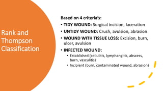 Rank and
Thompson
Classification
Based on 4 criteria’s:
• TIDY WOUND: Surgical incision, laceration
• UNTIDY WOUND: Crush, avulsion, abrasion
• WOUND WITH TISSUE LOSS: Excision, burn,
ulcer, avulsion
• INFECTED WOUND:
• Established (cellulitis, lymphangitis, abscess,
burn, vasculitis)
• Incipient (burn, contaminated wound, abrasion)
 
