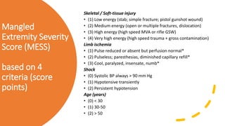 Mangled
Extremity Severity
Score (MESS)
based on 4
criteria (score
points)
Skeletal / Soft-tissue injury
• (1) Low energy (stab; simple fracture; pistol gunshot wound)
• (2) Medium energy (open or multiple fractures, dislocation)
• (3) High energy (high speed MVA or rifle GSW)
• (4) Very high energy (high speed trauma + gross contamination)
Limb ischemia
• (1) Pulse reduced or absent but perfusion normal*
• (2) Pulseless; paresthesias, diminished capillary refill*
• (3) Cool, paralyzed, insensate, numb*
Shock
• (0) Systolic BP always > 90 mm Hg
• (1) Hypotensive transiently
• (2) Persistent hypotension
Age (years)
• (0) < 30
• (1) 30-50
• (2) > 50
 
