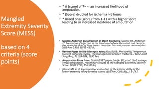 Mangled
Extremity Severity
Score (MESS)
based on 4
criteria (score
points)
• * A (score) of 7+ = an increased likelihood of
amputation.
• * (Score) doubled for ischemia > 6 hours
• * Based on a (score) from 1-11 with a higher score
leading to an increased incidence of amputation.
• Gustilo-Anderson Classification of Open Fractures [Gustilo RB, Anderson
JT. Prevention of infection in the treatment of one thousand and twenty-
five open fractures of long bones: retrospective and prospective analyses.
JBJS-Am. 1976; 58(4): 453-8.]
• Review Paper for IIIa-IIIb sepsis rates: GustiloRB; MerkowRL; Templeman.
Current Concepts review. The management of open fractures. J Bone Joint
Surg[Am], 72:299-304, 1990 Feb
• Amputation Rates from: Gustilo1987 paper [Helfet DL, et al. Limb salvage
versus amputation. Preliminary results of the Mangled Extremity Severity
Score. CORR 1990; 256: 80-6.]
• [Bosse MJ, et al. A prospective evaluation of the clinical utility of the
lower-extremity injury-severity scores. JBJS-Am 2001; 83(1): 3-14.]
 