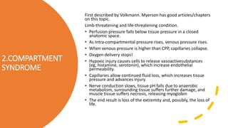 2.COMPARTMENT
SYNDROME
First described by Volkmann. Myerson has good articles/chapters
on this topic.
Limb-threatening and life-threatening condition.
• Perfusion pressure falls below tissue pressure in a closed
anatomic space.
• As Intra-compartmental pressure rises, venous pressure rises.
• When venous pressure is higher than CPP, capillaries collapse.
• Oxygen delivery stops!
• Hypoxic injury causes cells to release vasoactivesubstances
(eg, histamine, serotonin), which increase endothelial
permeability.
• Capillaries allow continued fluid loss, which increases tissue
pressure and advances injury.
• Nerve conduction slows, tissue pH falls due to anaerobic
metabolism, surrounding tissue suffers further damage, and
muscle tissue suffers necrosis, releasing myoglobin
• The end result is loss of the extremity and, possibly, the loss of
life.
 