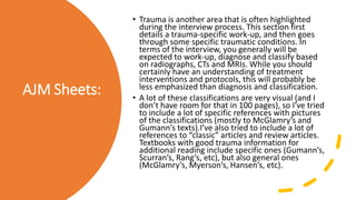 AJM Sheets:
• Trauma is another area that is often highlighted
during the interview process. This section first
details a trauma-specific work-up, and then goes
through some specific traumatic conditions. In
terms of the interview, you generally will be
expected to work-up, diagnose and classify based
on radiographs, CTs and MRIs. While you should
certainly have an understanding of treatment
interventions and protocols, this will probably be
less emphasized than diagnosis and classification.
• A lot of these classifications are very visual (and I
don’t have room for that in 100 pages), so I’ve tried
to include a lot of specific references with pictures
of the classifications (mostly to McGlamry’s and
Gumann’s texts).I’ve also tried to include a lot of
references to “classic” articles and review articles.
Textbooks with good trauma information for
additional reading include specific ones (Gumann’s,
Scurran’s, Rang’s, etc), but also general ones
(McGlamry’s, Myerson’s, Hansen’s, etc).
 