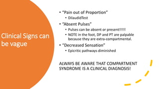 Clinical Signs can
be vague
• “Pain out of Proportion”
• DilaudidTest
• “Absent Pulses”
• Pulses can be absent or present!!!!!
• NOTE in the foot, DP and PT are palpable
because they are extra-compartmental.
• “Decreased Sensation”
• Epicritic pathways diminished
ALWAYS BE AWARE THAT COMPARTMENT
SYNDROME IS A CLINICAL DIAGNOSIS!
 