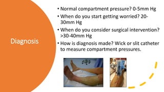 Diagnosis
• Normal compartment pressure? 0-5mm Hg
• When do you start getting worried? 20-
30mm Hg
• When do you consider surgical intervention?
>30-40mm Hg
• How is diagnosis made? Wick or slit catheter
to measure compartment pressures.
 