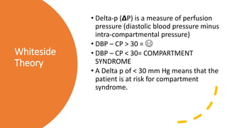 Whiteside
Theory
• Delta-p (𝝙P) is a measure of perfusion
pressure (diastolic blood pressure minus
intra-compartmental pressure)
• DBP – CP > 30 = 😄
• DBP – CP < 30= COMPARTMENT
SYNDROME
• A Delta p of < 30 mm Hg means that the
patient is at risk for compartment
syndrome.
 