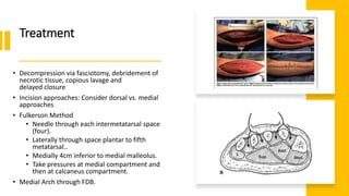 Treatment
• Decompression via fasciotomy, debridement of
necrotic tissue, copious lavage and
delayed closure
• Incision approaches: Consider dorsal vs. medial
approaches
• Fulkerson Method
• Needle through each intermetatarsal space
(four).
• Laterally through space plantar to fifth
metatarsal..
• Medially 4cm inferior to medial malleolus.
• Take pressures at medial compartment and
then at calcaneus compartment.
• Medial Arch through FDB.
 