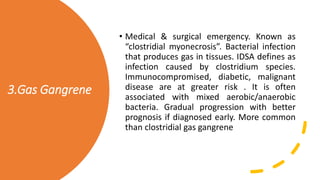 3.Gas Gangrene
• Medical & surgical emergency. Known as
“clostridial myonecrosis”. Bacterial infection
that produces gas in tissues. IDSA defines as
infection caused by clostridium species.
Immunocompromised, diabetic, malignant
disease are at greater risk . It is often
associated with mixed aerobic/anaerobic
bacteria. Gradual progression with better
prognosis if diagnosed early. More common
than clostridial gas gangrene
 