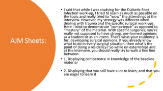 AJM Sheets:
• I said that while I was studying for the Diabetic Foot
Infection work-up, I tried to learn as much as possible on
the topic and really tried to “wow” the attendings at the
interview. However, my strategy was different when
dealing with trauma and the specific surgical work-ups.
Here I tried to demonstrate “competence” as opposed to
“mastery” of the material. With specific surgeries, you’re
really not supposed to have strong, pre-formed opinions
as a student or as an intern. That’s what your residency is
for; developing surgical opinions. If you already know
what to do in every surgical situation, then what’s the
point of doing a residency? So while on externships and
at the interview, you should really try to walk a fine line
between:
• 1. Displaying competence in knowledge of the baseline
material
• 2. Displaying that you still have a lot to learn, and that you
are eager to learn it
 