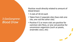 3.GasGangrene:
Blood Draw
Positive result directly related to amount of
blood drawn
• 3 vials of 10 ml each
• Taken from 2 separate sites (two vials one
site, one vial the other site)
• Positive if 2 or more vials are positive for
common skin flora, or one vial positive for
uncommon organisms (such as yeasts,
anaerobic cocci, etc)
 