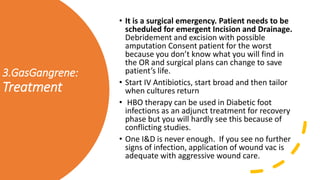 3.GasGangrene:
Treatment
• It is a surgical emergency. Patient needs to be
scheduled for emergent Incision and Drainage.
Debridement and excision with possible
amputation Consent patient for the worst
because you don’t know what you will find in
the OR and surgical plans can change to save
patient’s life.
• Start IV Antibiotics, start broad and then tailor
when cultures return
• HBO therapy can be used in Diabetic foot
infections as an adjunct treatment for recovery
phase but you will hardly see this because of
conflicting studies.
• One I&D is never enough. If you see no further
signs of infection, application of wound vac is
adequate with aggressive wound care.
 
