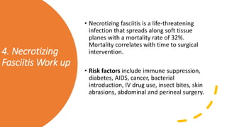4. Necrotizing
Fasciitis Work up
• Necrotizing fasciitis is a life-threatening
infection that spreads along soft tissue
planes with a mortality rate of 32%.
Mortality correlates with time to surgical
intervention.
• Risk factors include immune suppression,
diabetes, AIDS, cancer, bacterial
introduction, IV drug use, insect bites, skin
abrasions, abdominal and perineal surgery.
 
