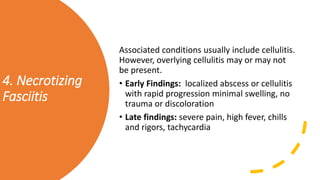 4. Necrotizing
Fasciitis
Associated conditions usually include cellulitis.
However, overlying cellulitis may or may not
be present.
• Early Findings: localized abscess or cellulitis
with rapid progression minimal swelling, no
trauma or discoloration
• Late findings: severe pain, high fever, chills
and rigors, tachycardia
 