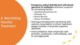 4. Necrotizing
Fasciitis:
Treatment
• Emergency radical debridement with broad-
spectrum IV antibiotics whenever suspicion
for necrotizing fasciitis
• Liquefied Subcutaneous Fat
• Dishwater Pus
• Muscle Necrosis
• Venous Thrombosis
• Technique hemodynamic monitoring with
systemic resuscitation is critical. hyperbaric
oxygen chamber if anaerobic organism
identified
• Initial antibiotics: Start empirically with
penicillin, clindamycin, metronidazole, and
an aminoglycoside
 