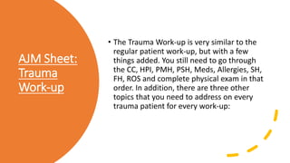 AJM Sheet:
Trauma
Work-up
• The Trauma Work-up is very similar to the
regular patient work-up, but with a few
things added. You still need to go through
the CC, HPI, PMH, PSH, Meds, Allergies, SH,
FH, ROS and complete physical exam in that
order. In addition, there are three other
topics that you need to address on every
trauma patient for every work-up:
 