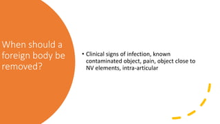 When should a
foreign body be
removed?
• Clinical signs of infection, known
contaminated object, pain, object close to
NV elements, intra-articular
 