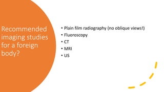 Recommended
imaging studies
for a foreign
body?
• Plain film radiography (no oblique views!)
• Fluoroscopy
• CT
• MRI
• US
 