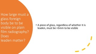 How large must a
glass foreign
body be to be
visible on plain
film radiography?
Does
leaden matter?
• A piece of glass, regardless of whether it is
leaden, must be >5mm to be visible
 