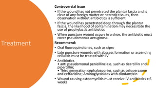 Treatment
Controversial issue
• If the wound has not penetrated the plantar fascia and is
clear of any foreign matter or necrotic tissues, then
observation without antibiotics is sufficient
• If the wound has penetrated deep through the plantar
fascia, the likelihood of contamination may necessitate the
use of prophylactic antibiotics
• When puncture wound occurs in a shoe, the antibiotic must
cover pseudomonas aeruginosa.
Recommend:
• Oral fluoroquinolones, such as cipro
• Late puncture wounds with abscess formation or ascending
cellulitis must be treated with IV
• Antibiotics.
• anti pseudomonal penicillinclass, such as ticarcillin and
pipercillin;
• Third generation cephalosporins, such as cefoperazone
and ceftazidine; Aminoglycosides with clindamycin
• Wound causing osteomyelitis must receive IV antibiotics x 6
weeks
 