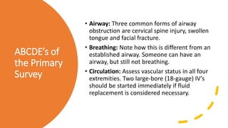 ABCDE’s of
the Primary
Survey
• Airway: Three common forms of airway
obstruction are cervical spine injury, swollen
tongue and facial fracture.
• Breathing: Note how this is different from an
established airway. Someone can have an
airway, but still not breathing.
• Circulation: Assess vascular status in all four
extremities. Two large-bore (18-gauge) IV’s
should be started immediately if fluid
replacement is considered necessary.
 