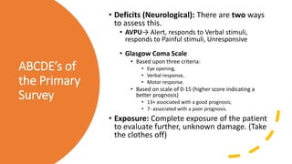 ABCDE’s of
the Primary
Survey
• Deficits (Neurological): There are two ways
to assess this.
• AVPU→ Alert, responds to Verbal stimuli,
responds to Painful stimuli, Unresponsive
• Glasgow Coma Scale
• Based upon three criteria:
• Eye opening,
• Verbal response,
• Motor response.
• Based on scale of 0-15 (higher score indicating a
better prognosis)
• 13+ associated with a good prognosis;
• 7- associated with a poor prognosis.
• Exposure: Complete exposure of the patient
to evaluate further, unknown damage. (Take
the clothes off)
 