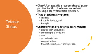 Tetanus
Status
• Clostridium tetani is a racquet-shaped gram-
positive bacillus. It releases an exotoxin
causing a pre-sympathetic blockade.
• Triad of tetanus symptoms:
• Trismus,
• Risus Sardonicus, and
• Aphagia.
• Characteristics of a tetanus-prone wound:
• greater than 6 hours old,
• clinical signs of infection,
• deep,
• devitalized tissue,
• contamination,
• traumatic mechanism of injury, etc.
 