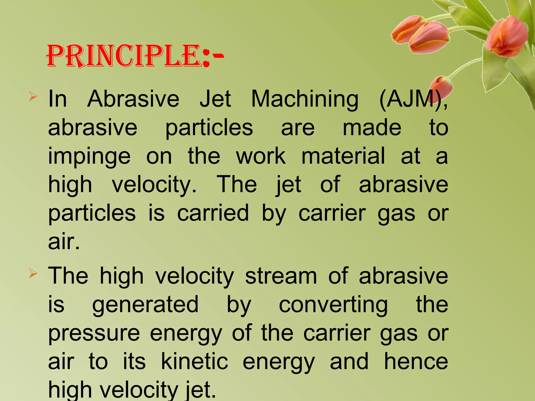 PRINCIPLE:-
 In Abrasive Jet Machining (AJM),
abrasive particles are made to
impinge on the work material at a
high velocity. The jet of abrasive
particles is carried by carrier gas or
air.
 The high velocity stream of abrasive
is generated by converting the
pressure energy of the carrier gas or
air to its kinetic energy and hence
high velocity jet.
 