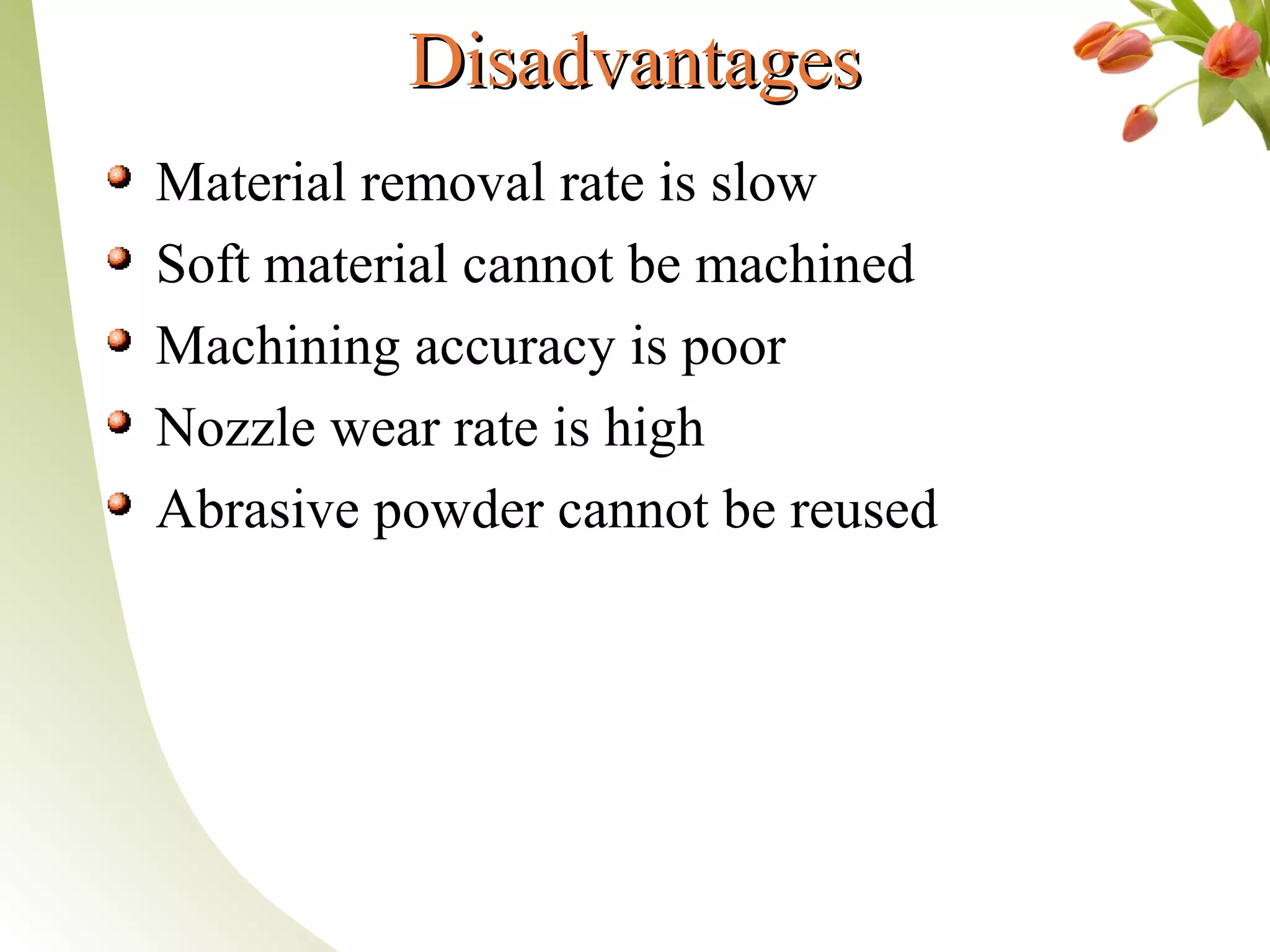 DisadvantagesDisadvantages
Material removal rate is slow
Soft material cannot be machined
Machining accuracy is poor
Nozzle wear rate is high
Abrasive powder cannot be reused
 