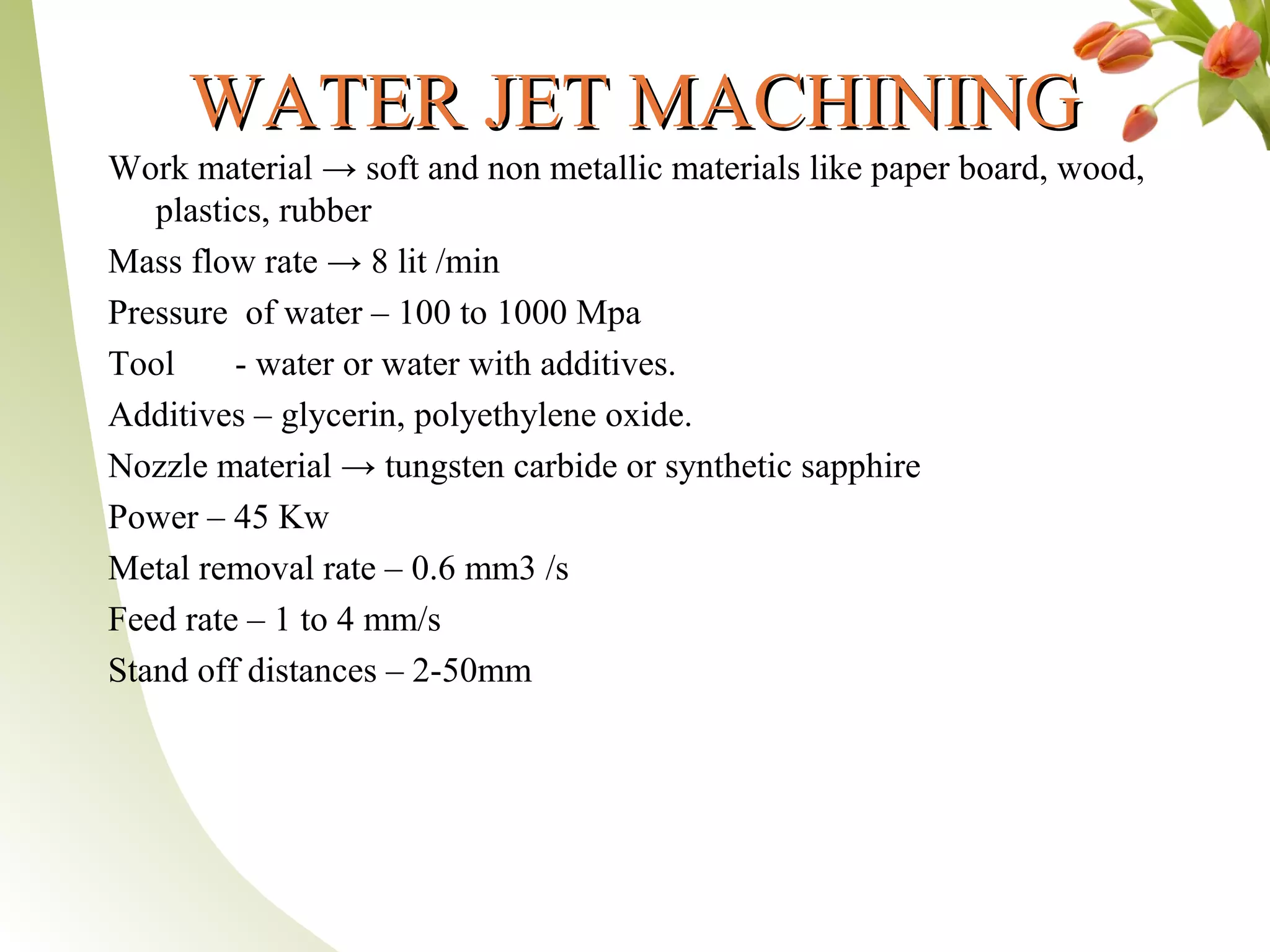 WATER JET MACHININGWATER JET MACHINING
Work material → soft and non metallic materials like paper board, wood,
plastics, rubber
Mass flow rate → 8 lit /min
Pressure of water – 100 to 1000 Mpa
Tool - water or water with additives.
Additives – glycerin, polyethylene oxide.
Nozzle material → tungsten carbide or synthetic sapphire
Power – 45 Kw
Metal removal rate – 0.6 mm3 /s
Feed rate – 1 to 4 mm/s
Stand off distances – 2-50mm
 
