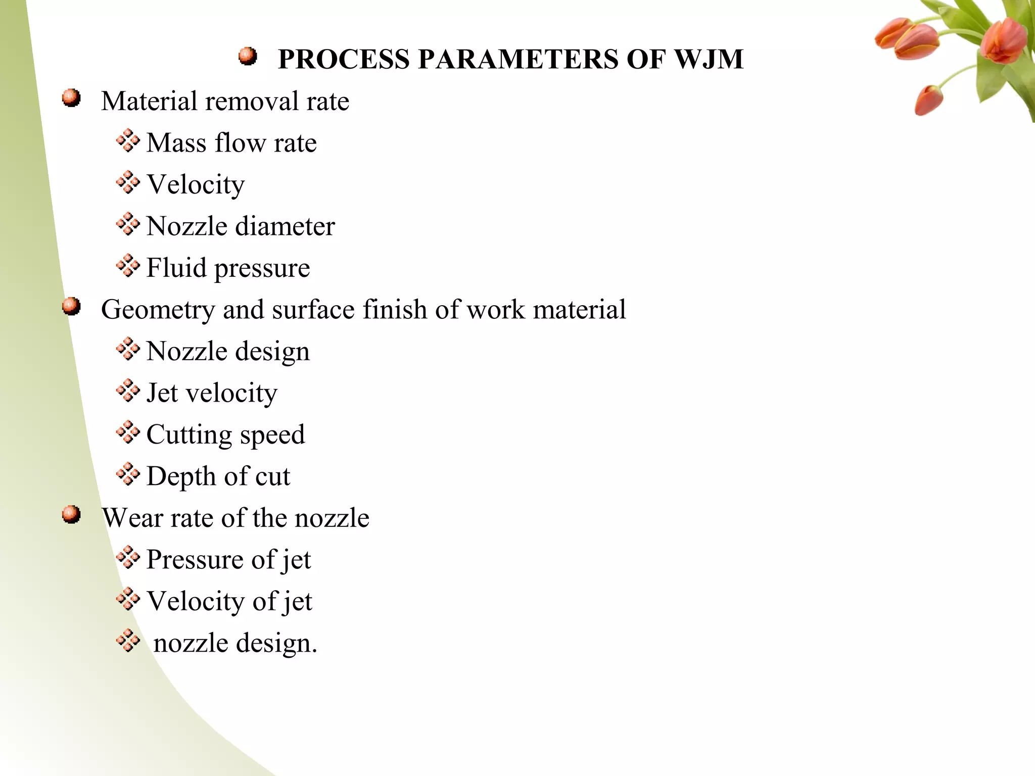 PROCESS PARAMETERS OF WJM
Material removal rate
Mass flow rate
Velocity
Nozzle diameter
Fluid pressure
Geometry and surface finish of work material
Nozzle design
Jet velocity
Cutting speed
Depth of cut
Wear rate of the nozzle
Pressure of jet
Velocity of jet
nozzle design.
 