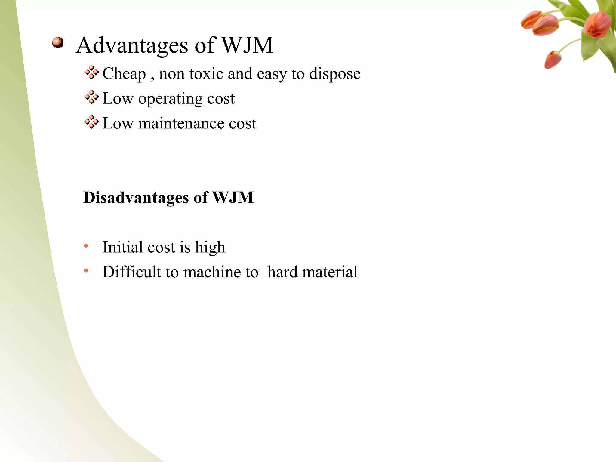 Advantages of WJM
Cheap , non toxic and easy to dispose
Low operating cost
Low maintenance cost
Disadvantages of WJM
• Initial cost is high
• Difficult to machine to hard material
 