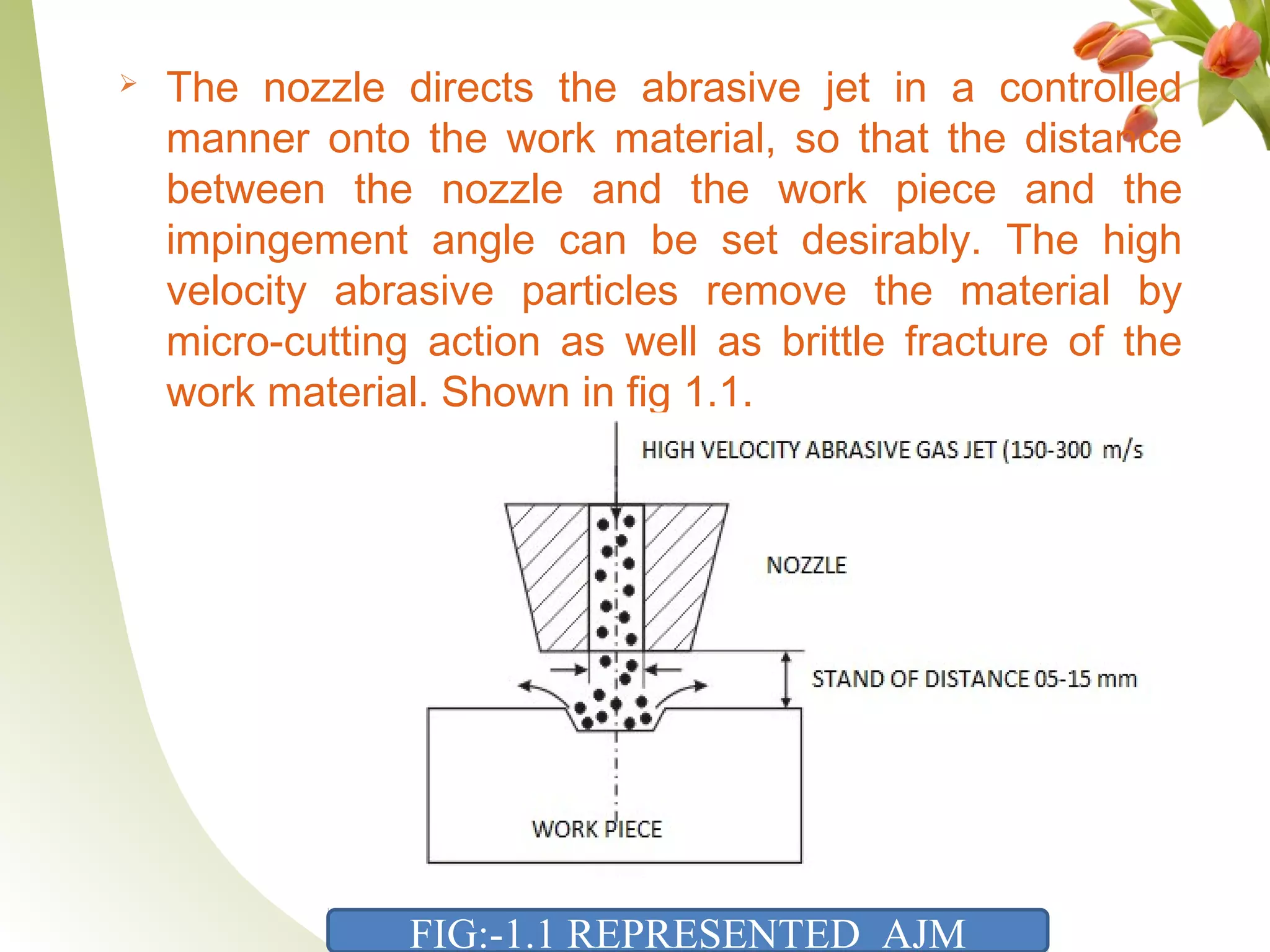  The nozzle directs the abrasive jet in a controlled
manner onto the work material, so that the distance
between the nozzle and the work piece and the
impingement angle can be set desirably. The high
velocity abrasive particles remove the material by
micro-cutting action as well as brittle fracture of the
work material. Shown in fig 1.1.
FIG:-1.1 REPRESENTED AJM
 