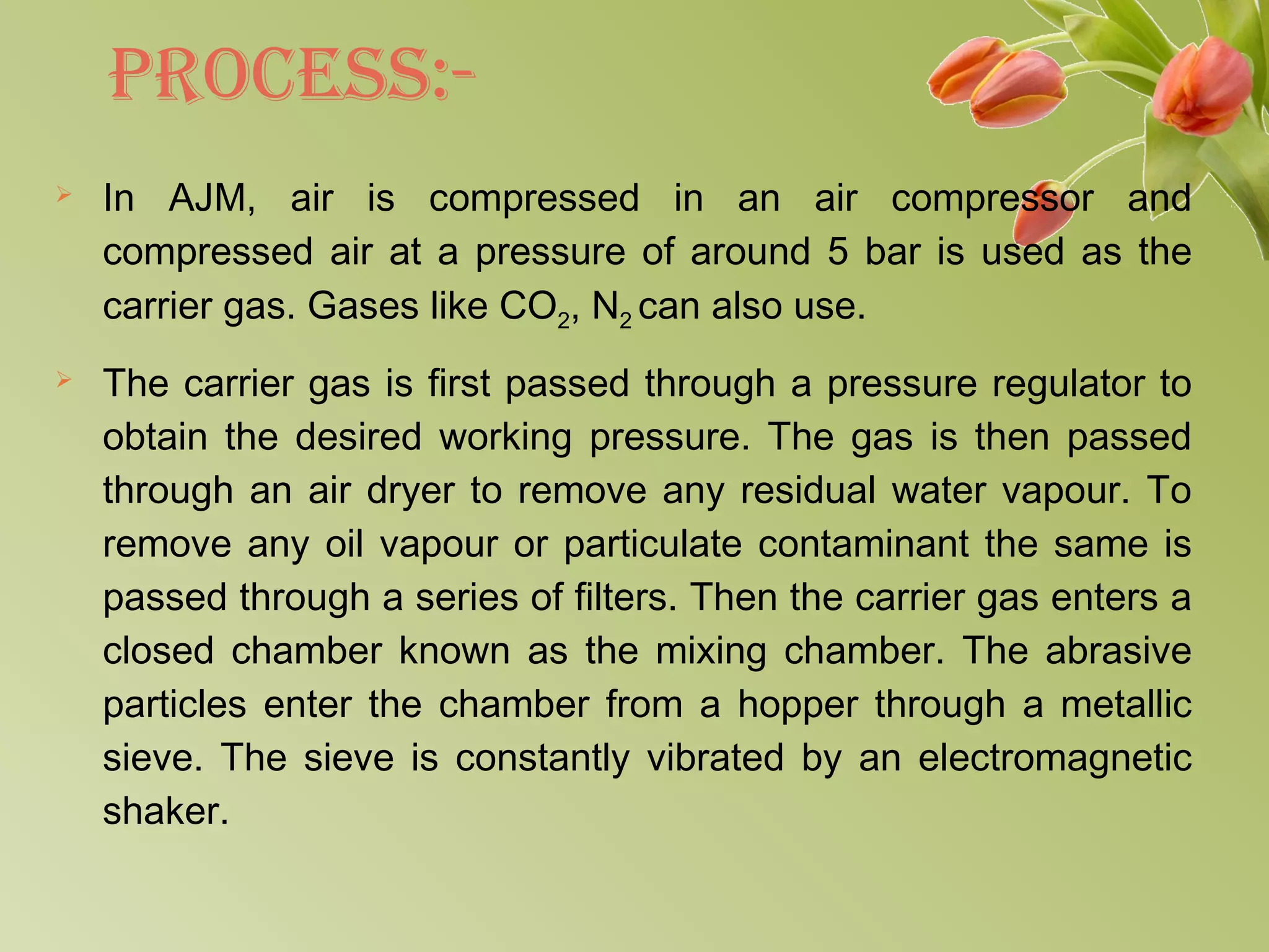 PRoCEss:-
 In AJM, air is compressed in an air compressor and
compressed air at a pressure of around 5 bar is used as the
carrier gas. Gases like CO2, N2 can also use.
 The carrier gas is first passed through a pressure regulator to
obtain the desired working pressure. The gas is then passed
through an air dryer to remove any residual water vapour. To
remove any oil vapour or particulate contaminant the same is
passed through a series of filters. Then the carrier gas enters a
closed chamber known as the mixing chamber. The abrasive
particles enter the chamber from a hopper through a metallic
sieve. The sieve is constantly vibrated by an electromagnetic
shaker.
 