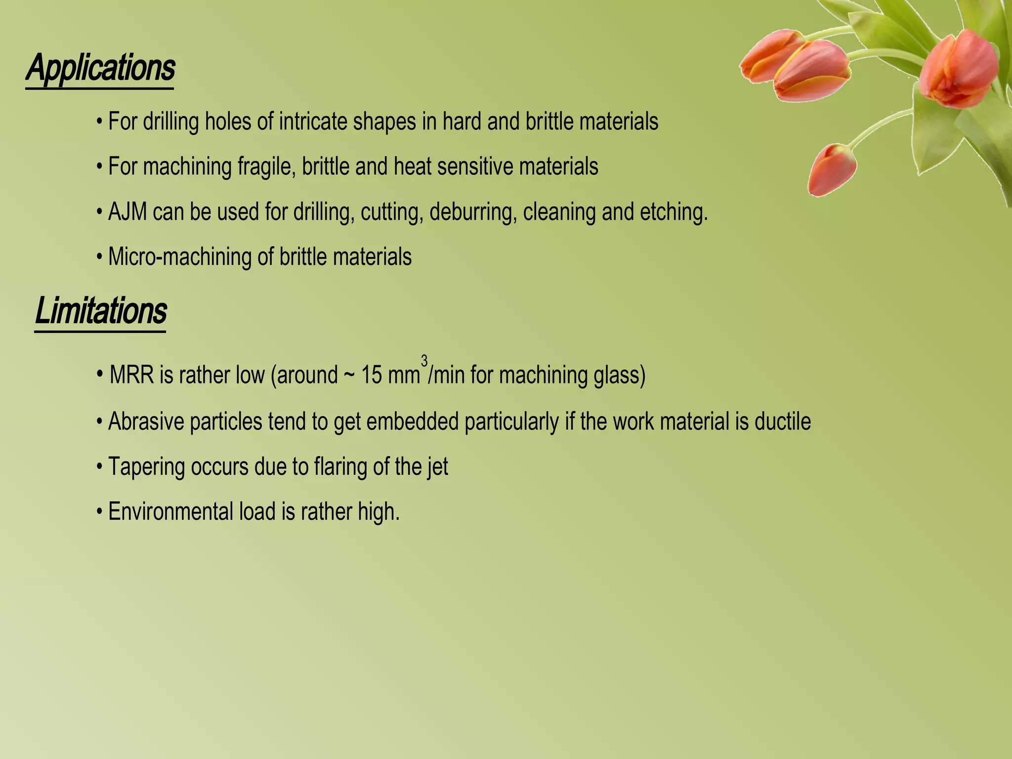 Applications
• For drilling holes of intricate shapes in hard and brittle materials
• For machining fragile, brittle and heat sensitive materials
• AJM can be used for drilling, cutting, deburring, cleaning and etching.
• Micro-machining of brittle materials
Limitations
• MRR is rather low (around ~ 15 mm
3
/min for machining glass)
• Abrasive particles tend to get embedded particularly if the work material is ductile
• Tapering occurs due to flaring of the jet
• Environmental load is rather high.
 