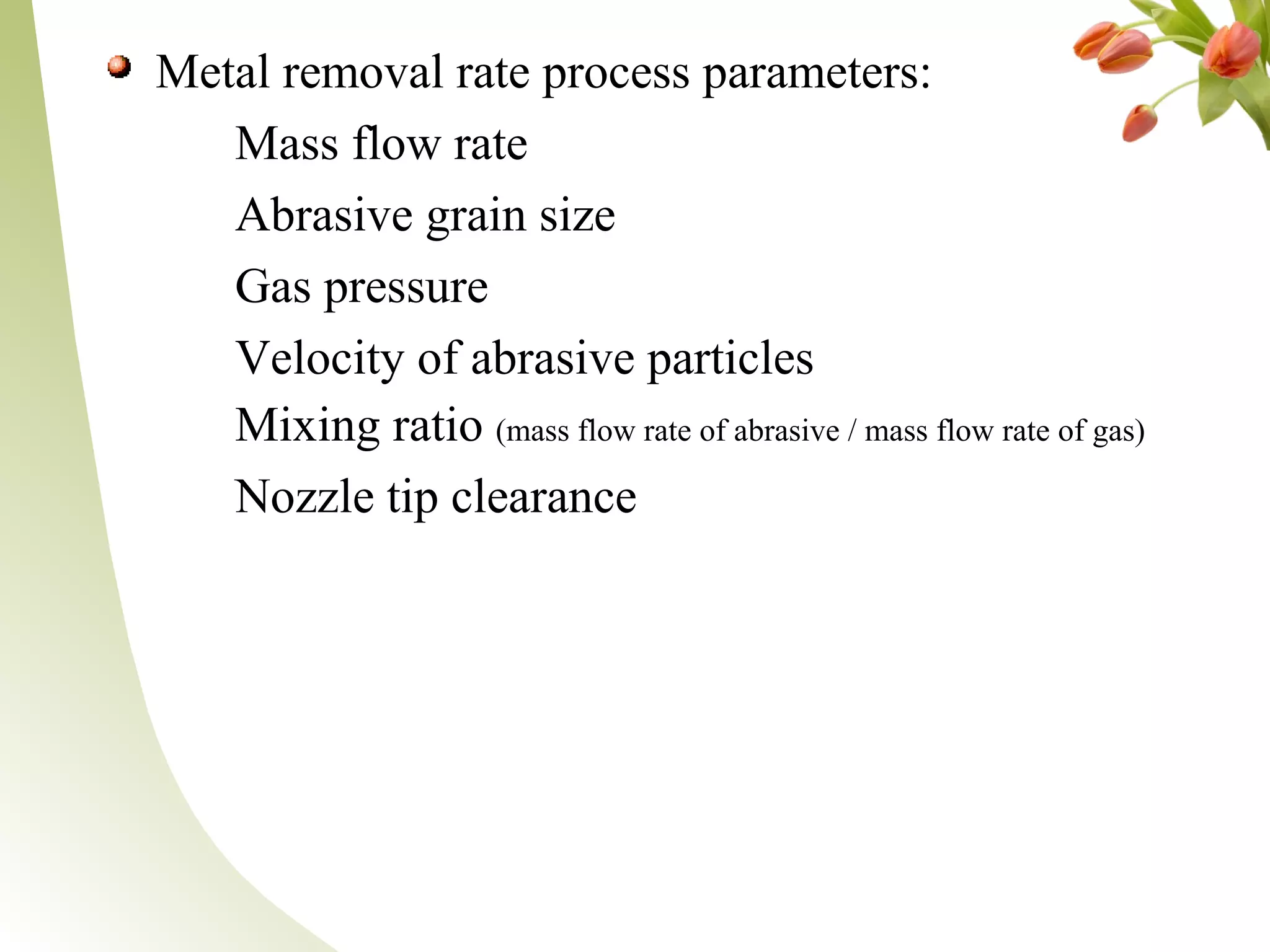 Metal removal rate process parameters:
Mass flow rate
Abrasive grain size
Gas pressure
Velocity of abrasive particles
Mixing ratio (mass flow rate of abrasive / mass flow rate of gas)
Nozzle tip clearance
 