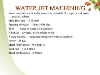 WATER JET MACHININGWATER JET MACHINING
Work material → soft and non metallic materials like paper board, wood,
plastics, rubber
Mass flow rate → 8 lit /min
Pressure of water – 100 to 1000 Mpa
Tool - water or water with additives.
Additives – glycerin, polyethylene oxide.
Nozzle material → tungsten carbide or synthetic sapphire
Power – 45 Kw
Metal removal rate – 0.6 mm3 /s
Feed rate – 1 to 4 mm/s
Stand off distances – 2-50mm
 