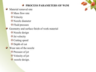 PROCESS PARAMETERS OF WJM
Material removal rate
Mass flow rate
Velocity
Nozzle diameter
Fluid pressure
Geometry and surface finish of work material
Nozzle design
Jet velocity
Cutting speed
Depth of cut
Wear rate of the nozzle
Pressure of jet
Velocity of jet
nozzle design.
 