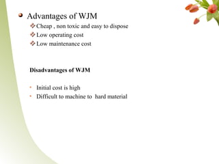 Advantages of WJM
Cheap , non toxic and easy to dispose
Low operating cost
Low maintenance cost
Disadvantages of WJM
• Initial cost is high
• Difficult to machine to hard material
 