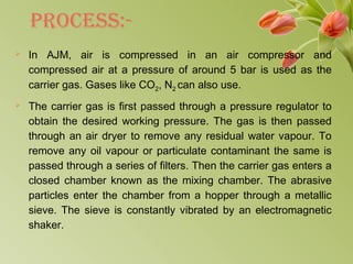 PRoCEss:-
 In AJM, air is compressed in an air compressor and
compressed air at a pressure of around 5 bar is used as the
carrier gas. Gases like CO2, N2 can also use.
 The carrier gas is first passed through a pressure regulator to
obtain the desired working pressure. The gas is then passed
through an air dryer to remove any residual water vapour. To
remove any oil vapour or particulate contaminant the same is
passed through a series of filters. Then the carrier gas enters a
closed chamber known as the mixing chamber. The abrasive
particles enter the chamber from a hopper through a metallic
sieve. The sieve is constantly vibrated by an electromagnetic
shaker.
 