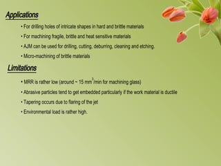 Applications
• For drilling holes of intricate shapes in hard and brittle materials
• For machining fragile, brittle and heat sensitive materials
• AJM can be used for drilling, cutting, deburring, cleaning and etching.
• Micro-machining of brittle materials
Limitations
• MRR is rather low (around ~ 15 mm
3
/min for machining glass)
• Abrasive particles tend to get embedded particularly if the work material is ductile
• Tapering occurs due to flaring of the jet
• Environmental load is rather high.
 