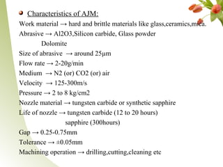 Characteristics of AJM:
Work material → hard and brittle materials like glass,ceramics,mica.
Abrasive → Al2O3,Silicon carbide, Glass powder
Dolomite
Size of abrasive → around 25µm
Flow rate → 2-20g/min
Medium → N2 (or) CO2 (or) air
Velocity → 125-300m/s
Pressure → 2 to 8 kg/cm2
Nozzle material → tungsten carbide or synthetic sapphire
Life of nozzle → tungsten carbide (12 to 20 hours)
sapphire (300hours)
Gap → 0.25-0.75mm
Tolerance → ±0.05mm
Machining operation → drilling,cutting,cleaning etc
 