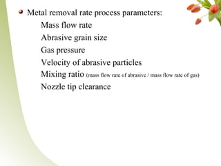 Metal removal rate process parameters:
Mass flow rate
Abrasive grain size
Gas pressure
Velocity of abrasive particles
Mixing ratio (mass flow rate of abrasive / mass flow rate of gas)
Nozzle tip clearance
 