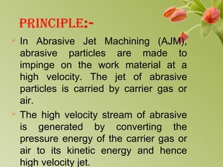 PRINCIPLE:-
 In Abrasive Jet Machining (AJM),
abrasive particles are made to
impinge on the work material at a
high velocity. The jet of abrasive
particles is carried by carrier gas or
air.
 The high velocity stream of abrasive
is generated by converting the
pressure energy of the carrier gas or
air to its kinetic energy and hence
high velocity jet.
 