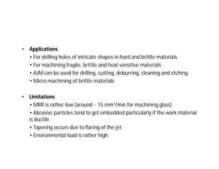 • Applications
• For drilling holes of intricate shapes in hard and brittle materials
• For machining fragile, brittle and heat sensitive materials
• AJM can be used for drilling, cutting, deburring, cleaning and etching.
• Micro-machining of brittle materials
• Limitations
• MRR is rather low (around ~ 15 mm3/min for machining glass)
• Abrasive particles tend to get embedded particularly if the work material
is ductile
• Tapering occurs due to flaring of the jet
• Environmental load is rather high.
 