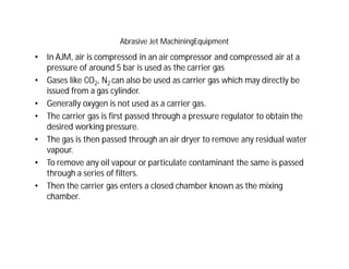 Abrasive Jet MachiningEquipment
• In AJM, air is compressed in an air compressor and compressed air at a
pressure of around 5 bar is used as the carrier gas
• Gases like CO2, N2 can also be used as carrier gas which may directly be
issued from a gas cylinder.
• Generally oxygen is not used as a carrier gas.
• The carrier gas is first passed through a pressure regulator to obtain the
desired working pressure.
• The gas is then passed through an air dryer to remove any residual water
vapour.
• To remove any oil vapour or particulate contaminant the same is passed
through a series of filters.
• Then the carrier gas enters a closed chamber known as the mixing
chamber.
 