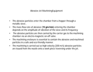 Abrasive Jet MachiningEquipment
• The abrasive particles enter the chamber from a hopper through a
metallic sieve..
• The mass flow rate of abrasive (15 gm/min) entering the chamber
depends on the amplitude of vibration of the sieve and its frequency
• The abrasive particles are then carried by the carrier gas to the machining
chamber via an electro-magnetic on-off valve.
• The machining enclosure is essential to contain the abrasive and machined
particles in a safe and eco-friendly manner.
• The machining is carried out as high velocity (200 m/s) abrasive particles
are issued from the nozzle onto a work piece traversing under the jet.
 