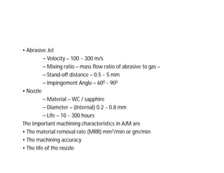 • Abrasive Jet
⎯ Velocity – 100 ~ 300 m/s
⎯ Mixing ratio – mass flow ratio of abrasive to gas –
⎯ Stand-off distance – 0.5 ~ 5 mm
⎯ Impingement Angle – 600 ~ 900
• Nozzle
⎯ Material – WC / sapphire
⎯ Diameter – (Internal) 0.2 ~ 0.8 mm
⎯ Life – 10 ~ 300 hours
The important machining characteristics in AJM are
• The material removal rate (MRR) mm3/min or gm/min
• The machining accuracy
• The life of the nozzle
 