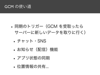 GCM の使い道
•同期のトリガー（GCM を受取ったら
サーバーに新しいデータを取りに行く）
•チャット・SNS
•お知らせ（配信）機能
•アプリ状態の同期
•位置情報の共有...
 